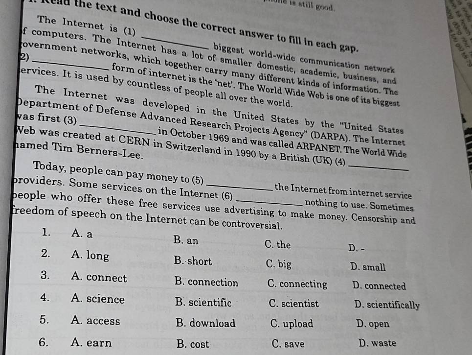 ne is still good.
Z
The Internet is (1)
a
s c d text and choose the correct answer to fill in each gap .
f computers. The Internet has a lot of smaller domestic, academic, business, and
biggest world-wide communication network
government networks, which together carry many different kinds of information. The
2)_ form of internet is the ‘net’. The World Wide Web is one of its biggest
ervices. It is used by countless of people all over the world.
The Internet was developed in the United States by the “United States
Department of Defense Advanced Research Projects Agency'' (DARPA). The Internet
vas first (3) _in October 1969 and was called ARPANET. The World Wide
Web was created at CERN in Switzerland in 1990 by a British (UK) (4)
hamed Tim Berners-Lee.
Today, people can pay money to (5) the Internet from internet service
broviders. Some services on the Internet (6)
nothing to use. Sometimes
beople who offer these free services use advertising to make money. Censorship and
freedom of speech on the Internet can be controversial.
1. A. a B. an C. the
D. -
2. A. long B. short C. big D. small
3. A. connect B. connection C. connecting D. connected
4. A. science B. scientific C. scientist D. scientifically
5. A. access B. download C. upload D. open
6. A. earn B. cost C. save D. waste