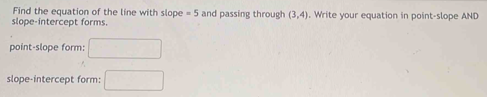 Find the equation of the line with slope =5 and passing through (3,4). Write your equation in point-slope AND 
slope-intercept forms. 
point-slope form: □ 
slope-intercept form: □