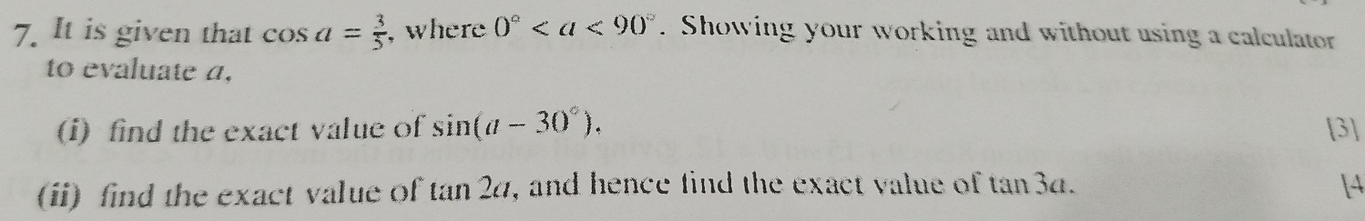 It is given that cos a= 3/5  ,where 0°. Showing your working and without using a calculator 
to evaluate a. 
(i) find the exact value of sin (a-30°). [3] 
(ii) find the exact value of tan 2a , and hence find the exact value of t an3a
[4