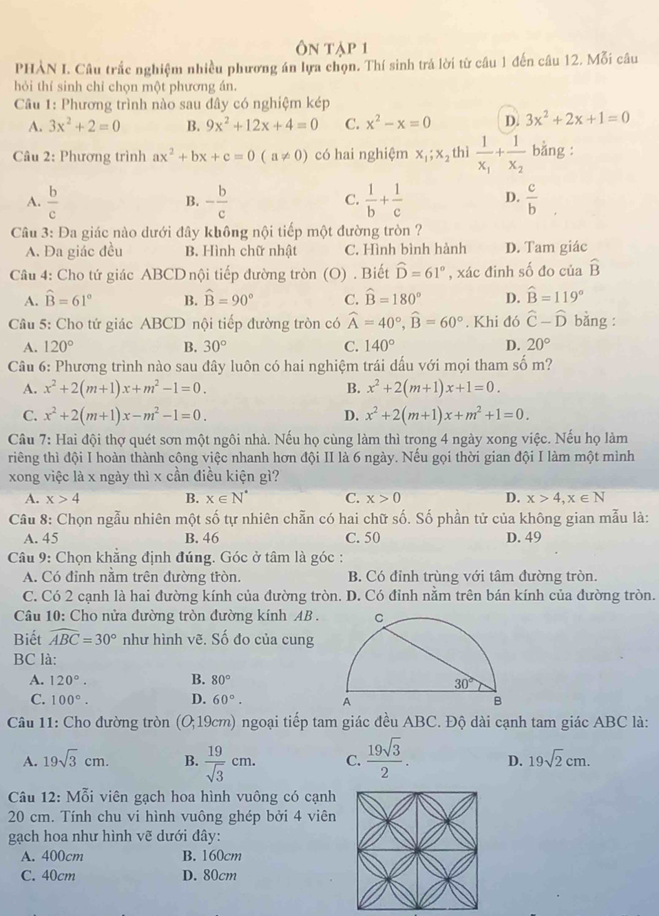 Ôn tập 1
PHÀN I. Câu trắc nghiệm nhiều phương án lựa chọn. Thí sinh trả lời từ câu 1 đến câu 12. Mỗi câu
hỏi thí sinh chỉ chọn một phương án.
Câu 1: Phương trình nào sau đây có nghiệm kép
A. 3x^2+2=0 B. 9x^2+12x+4=0 C. x^2-x=0
D. 3x^2+2x+1=0
Câu 2: Phương trình ax^2+bx+c=0(a!= 0) có hai nghiệm x_1;x_2 thì frac 1x_1+frac 1x_2 bằng :
A.  b/c  - b/c   1/b + 1/c   c/b 
B.
C.
D.
Câu 3: Đa giác nào dưới đây không nội tiếp một đường tròn ?
A. Đa giác đều B. Hình chữ nhật C. Hình bình hành D. Tam giác
Câu 4: Cho tứ giác ABCD nội tiếp đường tròn (O) . Biết hat D=61° , xác đinh số đo của widehat B
A. hat B=61° B. hat B=90° C. widehat B=180° D. widehat B=119°
Câu 5: Cho tứ giác ABCD nội tiếp đường tròn có widehat A=40°,widehat B=60°. Khi đó hat C-hat D bằng :
A. 120° B. 30° C. 140° D. 20°
Câu 6: Phương trình nào sau đây luôn có hai nghiệm trái dấu với mọi tham số m?
A. x^2+2(m+1)x+m^2-1=0. B. x^2+2(m+1)x+1=0.
C. x^2+2(m+1)x-m^2-1=0. D. x^2+2(m+1)x+m^2+1=0.
Câu 7: Hai đội thợ quét sơn một ngôi nhà. Nếu họ cùng làm thì trong 4 ngày xong việc. Nếu họ làm
triêng thì đội I hoàn thành công việc nhanh hơn đội II là 6 ngày. Nếu gọi thời gian đội I làm một mình
xong việc là x ngày thì x cần điều kiện gì?
A. x>4 B. x∈ N^* C. x>0 D. x>4,x∈ N
Câu 8: Chọn ngẫu nhiên một số tự nhiên chẵn có hai chữ số. Số phần tử của không gian mẫu là:
A. 45 B. 46 C. 50 D. 49
Câu 9: Chọn khăng định đúng. Góc ở tâm là góc :
A. Có đỉnh nằm trên đường tròn. B. Có đỉnh trùng với tâm đường tròn.
C. Có 2 cạnh là hai đường kính của đường tròn. D. Có đỉnh nằm trên bán kính của đường tròn.
Câu 10: Cho nửa đường tròn đường kính AB .
Biết widehat ABC=30° như hình vẽ. Số đo của cung
BC là:
A. 120°. B. 80°
C. 100°. D. 60°.
Câu 11: Cho đường tròn (O;19cm 2) ngoại tiếp tam giác đều ABC. Độ dài cạnh tam giác ABC là:
C.
A. 19sqrt(3)cm. B.  19/sqrt(3) cm.  19sqrt(3)/2 . 19sqrt(2)cm.
D.
Câu 12: Mỗi viên gạch hoa hình vuông có cạnh
20 cm. Tính chu vi hình vuông ghép bởi 4 viên
gạch hoa như hình vẽ dưới đây:
A. 400cm B. 160cm
C. 40cm D. 80cm