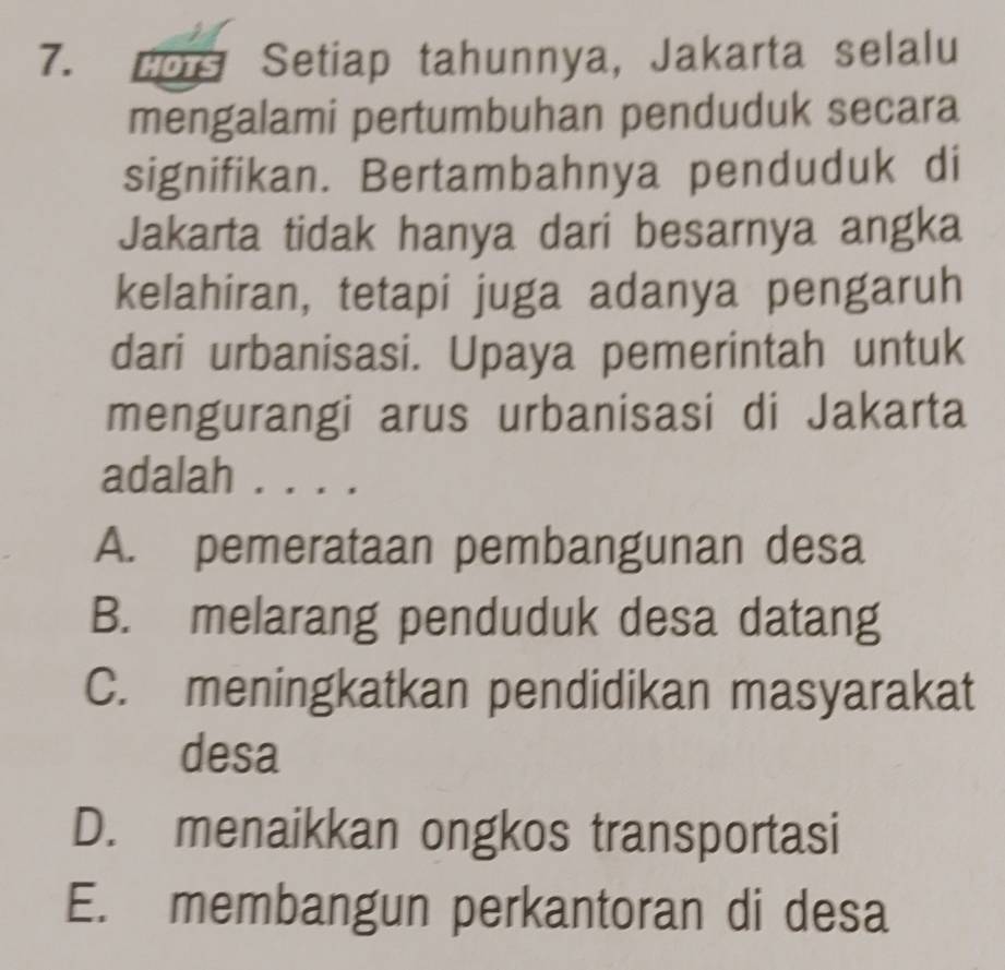 cos Setiap tahunnya, Jakarta selalu
mengalami pertumbuhan penduduk secara
signifikan. Bertambahnya penduduk di
Jakarta tidak hanya dari besarnya angka
kelahiran, tetapi juga adanya pengaruh
dari urbanisasi. Upaya pemerintah untuk
mengurangi arus urbanisasi di Jakarta
adalah . . . .
A. pemerataan pembangunan desa
B. melarang penduduk desa datang
C. meningkatkan pendidikan masyarakat
desa
D. menaikkan ongkos transportasi
E. membangun perkantoran di desa