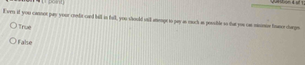 Even if you cannot pay your credit card bill in full, you should still attempt to pay as much as possible so that you can minimize finasee carges
True
False