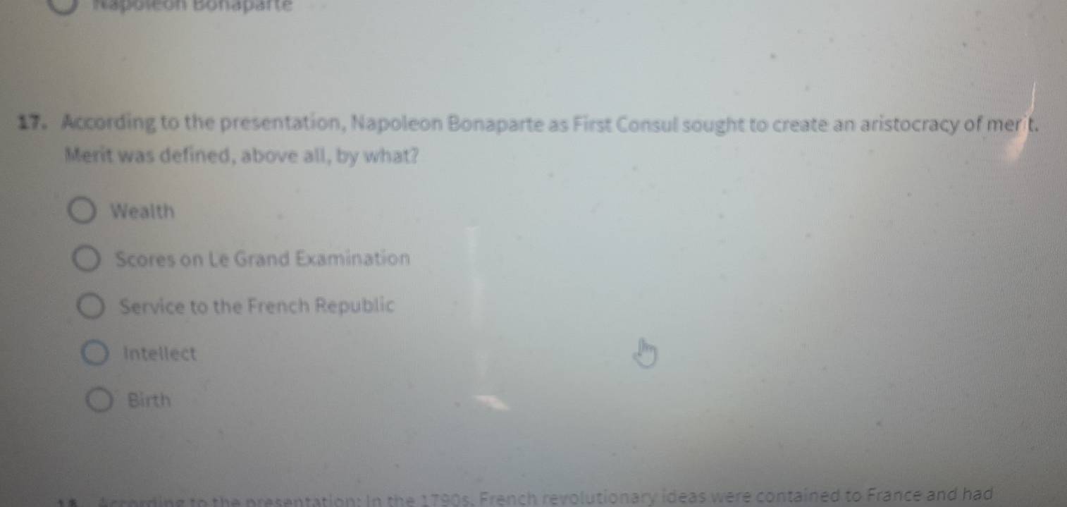 napoleon bonaparte
17. According to the presentation, Napoleon Bonaparte as First Consul sought to create an aristocracy of merit.
Merit was defined, above all, by what?
Wealth
Scores on Le Grand Examination
Service to the French Republic
Intellect
Birth
ercording to the presentation: In the 1790s. French revolutionary ideas were contained to France and had