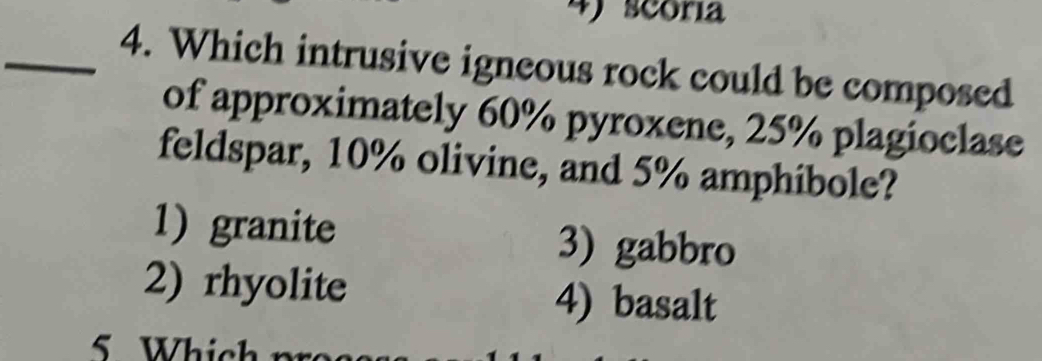 scoria
_4. Which intrusive igneous rock could be composed
of approximately 60% pyroxene, 25% plagioclase
feldspar, 10% olivine, and 5% amphibole?
1)granite 3) gabbro
2) rhyolite 4) basalt