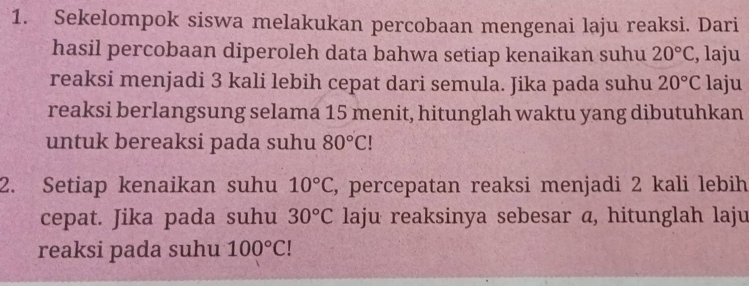 Sekelompok siswa melakukan percobaan mengenai laju reaksi. Dari 
hasil percobaan diperoleh data bahwa setiap kenaikan suhu 20°C , laju 
reaksi menjadi 3 kali lebih cepat dari semula. Jika pada suhu 20°C laju 
reaksi berlangsung selama 15 menit, hitunglah waktu yang dibutuhkan 
untuk bereaksi pada suhu 80°C!
2. Setiap kenaikan suhu 10°C , percepatan reaksi menjadi 2 kali lebih 
cepat. Jika pada suhu 30°C laju reaksinya sebesar a, hitunglah laju 
reaksi pada suhu 100°C