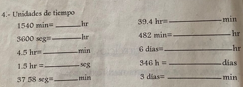 4.- Unidades de tiempo
1540min= _ hr 39.4hr= _ min
3600seg= _ hr 482min= _
hr
4.5hr= _ min 6dias= _
hr
1.5hr= _  seg 346h= _ 
días 
3 758seg = _ min 3dias= _
min