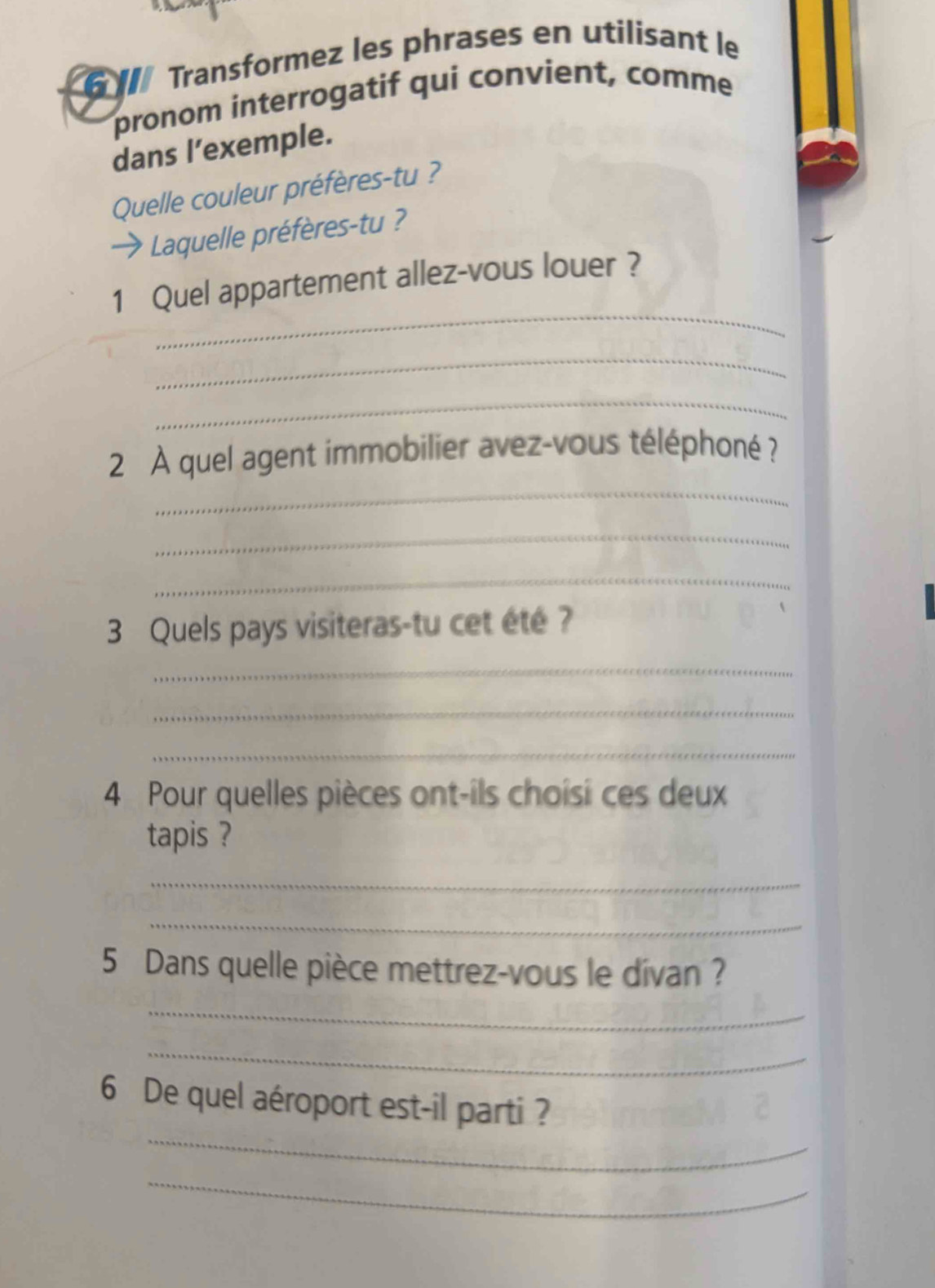 Transformez les phrases en utilisant le 
pronom interrogatif qui convient, comme 
dans l’exemple. 
Quelle couleur préfères-tu ? 
Laquelle préfères-tu ? 
_ 
1 Quel appartement allez-vous louer ? 
_ 
_ 
_ 
2 À quel agent immobilier avez-vous téléphoné ? 
_ 
_ 
3 Quels pays visiteras-tu cet été ? 
_ 
_ 
_ 
4 Pour quelles pièces ont-ils choisi ces deux 
tapis ? 
_ 
_ 
5 Dans quelle pièce mettrez-vous le divan ? 
_ 
_ 
_ 
6 De quel aéroport est-il parti ? 
_