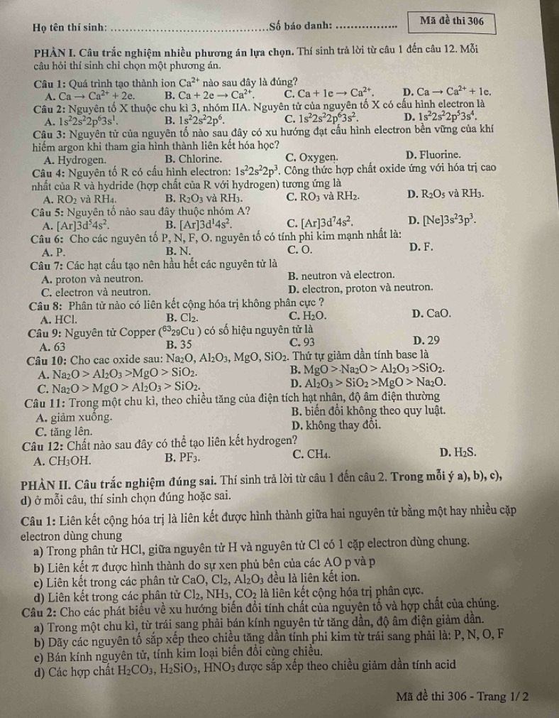 Họ tên thí sinh: _Số báo danh: _Mã đề thi 306
PHÀN I. Câu trắc nghiệm nhiều phương án lựa chọn. Thí sinh trả lời từ câu 1 đến câu 12. Mỗi
câu hỏi thí sinh chỉ chọn một phương án.
Câu 1: Quá trình tạo thành ion Ca^(2+) nào sau đây là đúng?
A. Cato Ca^(2+)+2e. B. Ca+2eto Ca^(2+). C. Ca+1 , to Ca^(2+). D. Cato Ca^(2+)+1e.
Câu 2: Nguyên tố X thuộc chu kì 3, nhóm IIA. Nguyên tử của nguyên tố X có cấu hình electron là
A. 1s^22s^22p^63s^1. B. 1s^22s^22p^6. C. 1s^22s^22p^63s^2. D. 1s^22s^22p^53s^4.
Câu 3: Nguyên tử của nguyên tố nào sau đây có xu hướng đạt cấu hình electron bền vững của khí
hiếm argon khi tham gia hình thành liên kết hóa học? D. Fluorine.
A. Hydrogen. B. Chlorine. C. Oxygen.
Câu 4: Nguyên tố R có cấu hình electron: 1s^22s^22p^3. Công thức hợp chất oxide ứng với hóa trị cao
nhất của R và hydride (hợp chất của R với hydrogen) tương ứng là
A. RO_2 và RH_4. B. R_2O_3 và RH_3. C. RO_3 và RH_2. D. R_2O_5 v aRH_3.
Câu 5: Nguyên tố nào sau đây thuộc nhóm A?
A. [Ar]3d^54s^2. B. [Ar]3d^14s^2. C. [Ar]3d^74s^2. D. [Ne]3s^23p^3.
Câu 6: Cho các nguyên tố  P, N, F, O. nguyên tố có tính phi kim mạnh nhất là:
A. P. B. N. C. O. D. F.
Câu 7: Các hạt cấu tạo nên hầu hết các nguyên tử là
A. proton và neutron. B. neutron và electron.
C. electron và neutron. D. electron, proton và neutron.
Câu 8: Phân tử nào có liên kết cộng hóa trị không phân cực ?
A. HCl. B. Cl₂. C. H₂O. D. CaO.
* Câu 9: Nguyên tử Copper (^6329Cu) có số hiệu nguyên tử là
A. 63 B. 35 C. 93 D. 29
Câu 10: Cho cac oxide sau: Na₂C ,Al_2O_3 ,MgO,SiO_2 Thứ tự giảm dần tính base là
A. Na_2O>Al_2O_3>MgO>SiO_2.
B. MgO>Na_2O>Al_2O_3>SiO_2.
C. Na_2O>MgO>Al_2O_3>SiO_2.
D. Al_2O_3>SiO_2>MgO>Na_2O.
Câu 11: Trong một chu kì, theo chiều tăng của điện tích hạt nhân, độ âm điện thường
A. giảm xuống. B. biến đổi không theo quy luật.
C. tăng lên. D. không thay đổi.
Câu 12: Chất nào sau đây có thể tạo liên kết hydrogen?
A. CH₃OH. B. PF_3. C. CH4. D. H₂S.
PHÀN II. Câu trắc nghiệm đúng sai. Thí sinh trả lời từ câu 1 đến câu 2. Trong mỗi ý a), b), c),
d) ở mỗi câu, thí sinh chọn đúng hoặc sai.
Câu 1: Liên kết cộng hóa trị là liên kết được hình thành giữa hai nguyên tử bằng một hay nhiều cặp
electron dùng chung
a) Trong phân tử HCl, giữa nguyên tử H và nguyên tử Cl có 1 cặp electron dùng chung.
b) Liên kết π được hình thành do sự xen phủ bên của các AO p và p
c) Liên kết trong các phân tử CaO , Cl₂, Al_2O_3 đều là liên kết ion.
d) Liên kết trong các phân tử Cl_2, NH₃, CO_2 là liên kết cộng hóa trị phân cực.
Câu 2: Cho các phát biểu về xu hướng biến đổi tính chất của nguyên tổ và hợp chất của chúng.
a) Trong một chu kì, từ trái sang phải bán kính nguyên tử tăng dần, độ âm điện giảm dần.
b) Dãy các nguyên tố sắp xếp theo chiều tăng dần tính phi kim từ trái sang phải là: P, N, O, F
c) Bán kính nguyên tử, tính kim loại biến đồi cùng chiều.
d) Các hợp chất H_2CO_3,H_2SiO_3,HNO_3 được sắp xếp theo chiều giảm dần tính acid
Mã đề thi 306 - Trang 1/ 2