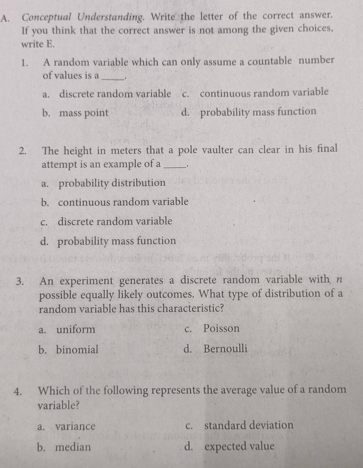 Conceptual Understanding. Write the letter of the correct answer.
If you think that the correct answer is not among the given choices,
write E.
1. A random variable which can only assume a countable number
of values is a _.
a. discrete random variable c. continuous random variable
b. mass point d. probability mass function
2. The height in meters that a pole vaulter can clear in his final
attempt is an example of a __.
a. probability distribution
b. continuous random variable
c. discrete random variable
d. probability mass function
3. An experiment generates a discrete random variable with n
possible equally likely outcomes. What type of distribution of a
random variable has this characteristic?
a. uniform c. Poisson
b. binomial d. Bernoulli
4. Which of the following represents the average value of a random
variable?
a. variance c. standard deviation
b. median d. expected value