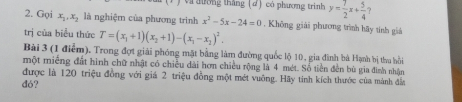 (1 ) và đường thắng (đ) có phương trình y= 7/2 x+ 5/4  ? 
2. Gọi x_1, x_2 là nghiệm của phương trình x^2-5x-24=0. Không giải phương trình hãy tính giá 
trị của biều thức T=(x_1+1)(x_2+1)-(x_1-x_2)^2. 
Bài 3 (1 điểm). Trong đợt giải phóng mặt bằng làm đường quốc lộ 10, gia đình bà Hạnh bị thu hồi 
một miếng đất hình chữ nhật có chiều dài hơn chiều rộng là 4 mét. Số tiền đền bù gia đình nhận 
được là 120 triệu đồng với giá 2 triệu đồng một mét vuông. Hãy tính kích thước của mảnh đất 
đó?