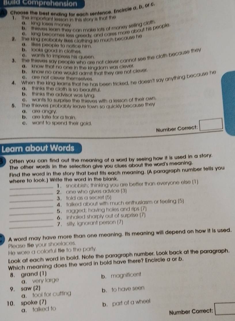 Build Comprehension
Choose the best ending for each sentence. Encircle a, b, of 6.
T the important lesson in this story is that the
a. king loses money
b. thieves learn they can make lots of money selling cloth.
e. king becomes less greedy, and cares more about his people.
2. The king probably likes clothing so much because he
. likes people to notice him.
b. looks good in clothes.
3. The thieves say people who are not clever cannot see the cloth because they
e. wants to impress his queen.
a. know that no one in the kingdom was clever.
b. know no one would admit that they are not clever.
4. When the king learns that he has been tricked, he doesn't say anything because he
. are not clever themselves.
a. thinks the cloth is so beautiful.
b. thinks the advisor was lying.
e, wants to surprise the thieves with a lesson of their own.
5. The thieves probably leave town so quickly because they
a. are angry.
b. are late for a train.
e.want to spend their gold.
Number Correct: □
Learn about Words
Often you can find out the meaning of a word by seeing how it is used in a story.
The other words in the selection give you clues about the word's meaning.
Find the word in the story that best fits each meaning. [A paragraph number tells you
where to look.) Write the word in the blank.
_1. snobbish; thinking you are better than everyone else (1)
_2. one who gives advice (3)
3. told as a secret (5
_
_4. talked about with much enthusiasm or feeling (5)
_
5. ragged; having holes and rips (7)
_
6. inhaled sharply out of surprise (7)
_
7. silly, ignorant person (7)
A word may have more than one meaning. Its meaning will depend on how it is used.
Please tle your shoelaces.
He wore a colorful tie to the party.
Look at each word in bold. Note the paragraph number. Look back at the paragraph.
Which meaning does the word in bold have there? Encircle a or b.
8. grand (1)
a. very large b. magnificent
9. saw (2)
a. tool for cutting b. to have seen
10. spoke (7)
a. talked to b. part of a wheel
Number Correct: □