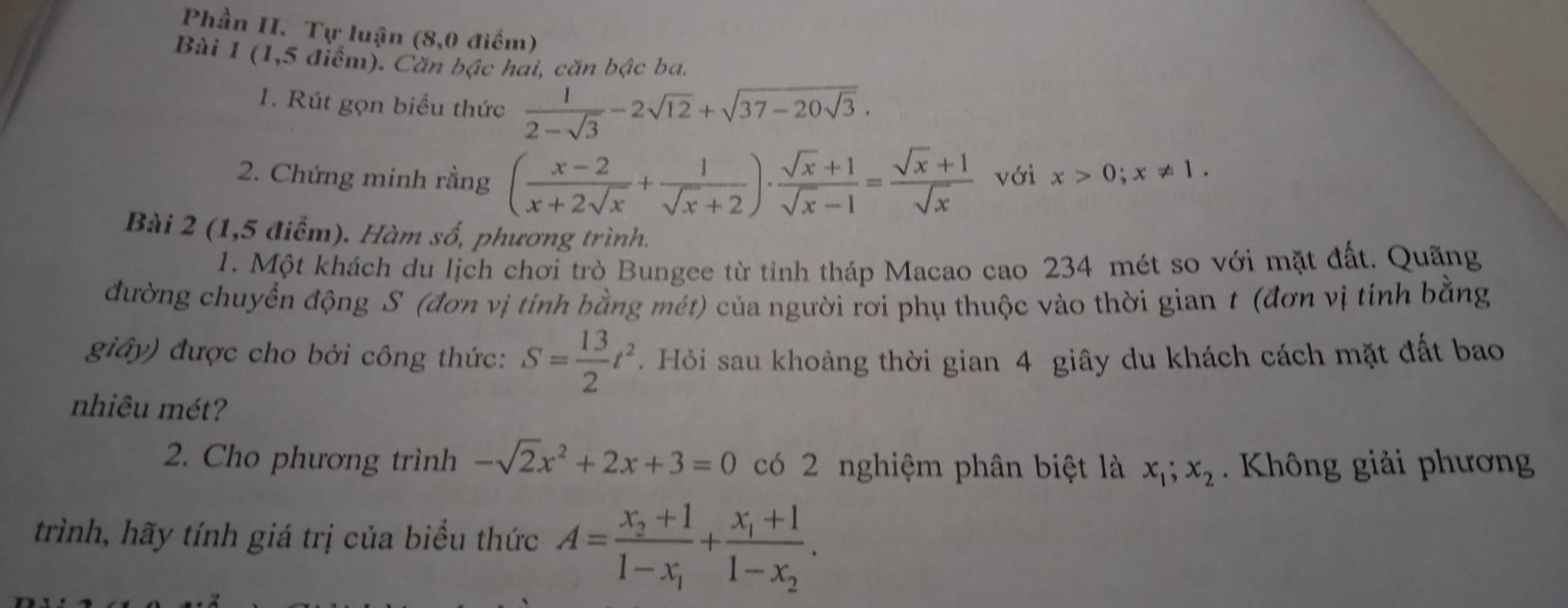 Phần II. Tự luận (8,0 điểm) 
Bài 1 (1,5 điểm). Căn bậc hai, căn bậc ba. 
1. Rút gọn biểu thức  1/2-sqrt(3) -2sqrt(12)+sqrt(37-20sqrt 3). 
2. Chứng minh rằng ( (x-2)/x+2sqrt(x) + 1/sqrt(x)+2 )·  (sqrt(x)+1)/sqrt(x)-1 = (sqrt(x)+1)/sqrt(x)  với x>0; x!= 1. 
Bài 2 (1,5 điểm). Hàm số, phương trình. 
1. Một khách du lịch chơi trò Bungee từ tỉnh tháp Macao cao 234 mét so với mặt đất. Quãng 
đường chuyển động S (đơn vị tính bằng mét) của người rơi phụ thuộc vào thời gian t (đơn vị tính bằng 
giây) được cho bởi công thức: S= 13/2 t^2. Hỏi sau khoảng thời gian 4 giây du khách cách mặt đất bao 
nhiêu mét? 
2. Cho phương trình -sqrt(2)x^2+2x+3=0 có 2 nghiệm phân biệt là x_1; x_2 Không giải phương 
trình, hãy tính giá trị của biểu thức A=frac x_2+11-x_1+frac x_1+11-x_2.