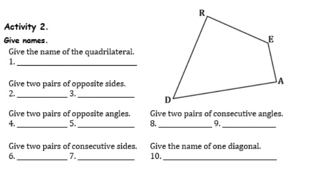 Activity 2. 
Give names. 
Give the name of the quadrilateral. 
1._ 
Give two pairs of opposite sides. 
2._ 
3._ 
Give two pairs of opposite angles. Give two pairs of consecutive angles. 
4._ 
5._ 
8._ 
9._ 
Give two pairs of consecutive sides. Give the name of one diagonal. 
6. __10._ 
7.