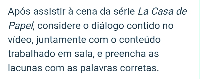 Após assistir à cena da série La Casa de 
Papel, considere o diálogo contido no 
vídeo, juntamente com o conteúdo 
trabalhado em sala, e preencha as 
lacunas com as palavras corretas.