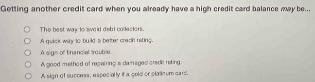 Getting another credit card when you already have a high credit card balance may be...
The best way to avoid debt collectors.
A quick way to build a better credit rating.
A sign of financial trouble.
A good method of repairing a damaged credit rating.
A sign of success, especially if a gold or platinum card.