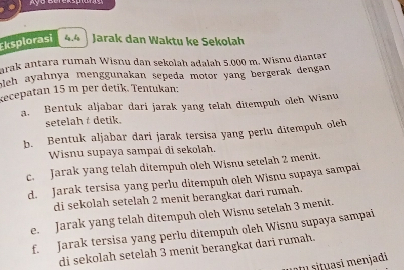 Ayo Bereksplóras 
Eksplorasi 4.4 | Jarak dan Waktu ke Sekolah 
arak antara rumah Wisnu dan sekolah adalah 5.000 m. Wisnu diantar 
bleh ayahnya menggunakan sepeda motor yang bergerak dengan . 
kecepatan 15 m per detik. Tentukan: 
a. Bentuk aljabar dari jarak yang telah ditempuh oleh Wisnu 
setelah t detik. 
b. Bentuk aljabar dari jarak tersisa yang perlu ditempuh oleh 
Wisnu supaya sampai di sekolah. 
c. Jarak yang telah ditempuh oleh Wisnu setelah 2 menit. 
d. Jarak tersisa yang perlu ditempuh oleh Wisnu supaya sampai 
di sekolah setelah 2 menit berangkat dari rumah. 
e. Jarak yang telah ditempuh oleh Wisnu setelah 3 menit. 
f. Jarak tersisa yang perlu ditempuh oleh Wisnu supaya sampai 
di sekolah setelah 3 menit berangkat dari rumah. 
o situasi menjadi