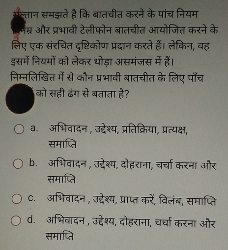 सल्तान समझते है कि बातचीत करने के पांच नियम
लनंम्र और प्रभावी टेलीफोन बातचीत आयोजित करने के
लिए एक संरचित दृष्टिकोण प्रदान करते हैं। लेकिन, वह
इसमें नियमों को लेकर थोड़ा असमंजस में हैं।
निम्नलिखित में से कौन प्रभावी बातचीत के लिए पाँच
को सही ढंग से बताता है?
a. अभिवादन , उद्देश्य, प्रतिक्रिया, प्रत्यक्ष,
समाप्ति
b. अभिवादन , उद्देश्य, दोहराना, चर्चा करना और
समाप्ति
C. अभिवादन , उद्देश्य, प्राप्त करें, विलंब, समाप्ति
d. अभिवादन, उद्देश्य, दोहराना, चर्चा करना और
समाप्ति