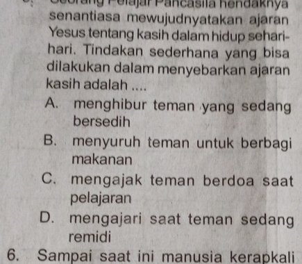 Porang Pelajár Pancasila hendaknya
senantiasa mewujudnyatakan ajaran
Yesus tentang kasih dalam hidup sehari-
hari. Tindakan sederhana yang bisa
dilakukan dalam menyebarkan ajaran
kasih adalah ....
A. menghibur teman yang sedang
bersedih
B. menyuruh teman untuk berbagi
makanan
C. mengajak teman berdoa saat
pelajaran
D. mengajari saat teman sedang
remidi
6. Sampai saat ini manusia kerapkali