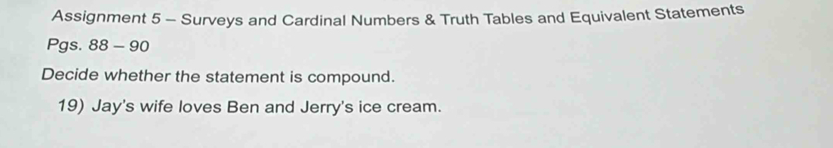 Assignment 5 - Surveys and Cardinal Numbers & Truth Tables and Equivalent Statements 
Pgs. 88-90 
Decide whether the statement is compound. 
19) Jay's wife loves Ben and Jerry's ice cream.