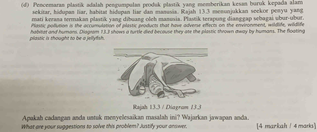 Pencemaran plastik adalah pengumpulan produk plastik yang memberikan kesan buruk kepada alam 
sekitar, hidupan liar, habitat hidupan liar dan manusia. Rajah 13.3 menunjukkan seekor penyu yang 
mati kerana termakan plastik yang dibuang oleh manusia. Plastik terapung dianggap sebagai ubur-ubur. 
Plastic pollution is the accumulation of plastic products that have adverse effects on the environment, wildlife, wildlife 
habitat and humans. Diagram 13.3 shows a turtle died because they ate the plastic thrown away by humans. The floating 
plastic is thought to be a jellyfish. 
Rajah 13.3 / Diagram 13.3 
Apakah cadangan anda untuk menyelesaikan masalah ini? Wajarkan jawapan anda. 
What are your suggestions to solve this problem? Justify your answer. [4 markah / 4 marks]