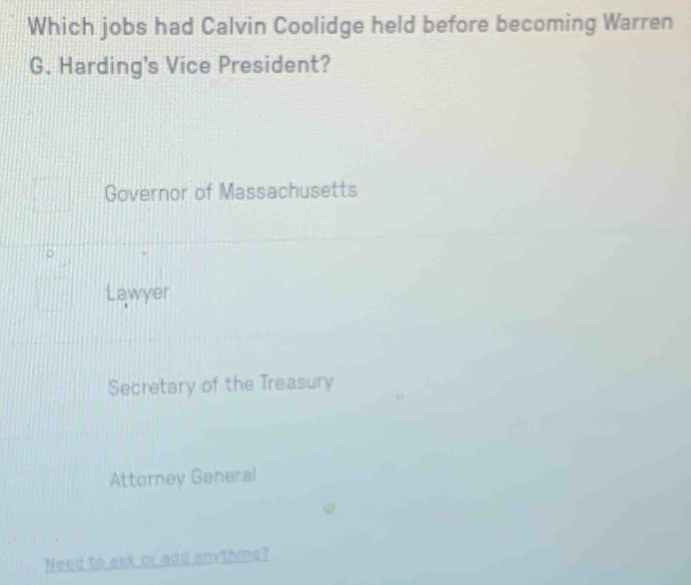 Which jobs had Calvin Coolidge held before becoming Warren
G. Harding's Vice President?
Governor of Massachusetts
Lawyer
Secretary of the Treasury
Attorney General
Need to ask or add enything?