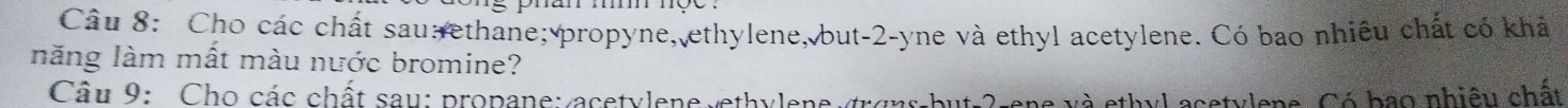 Cho các chất sau ethane; propyne, ethylene, but -2 -yne và ethyl acetylene. Có bao nhiều chất có khả 
năng làm mất màu nước bromine? 
Câu 9: Cho các chất sau: propane: acetylene ethylene trons-but -2 -ene và ethyl acetylens. Có bao nhiệu chất