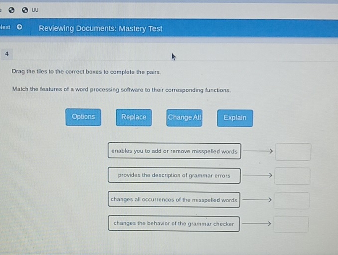 UU
Next Reviewing Documents: Mastery Test
4
Drag the tiles to the correct boxes to complete the pairs.
Match the features of a word processing software to their corresponding functions.
Options Replace Change All Explain
enables you to add or remove misspelled words
provides the description of grammar errors
changes all occurrences of the misspelled words
changes the behavior of the grammar checker