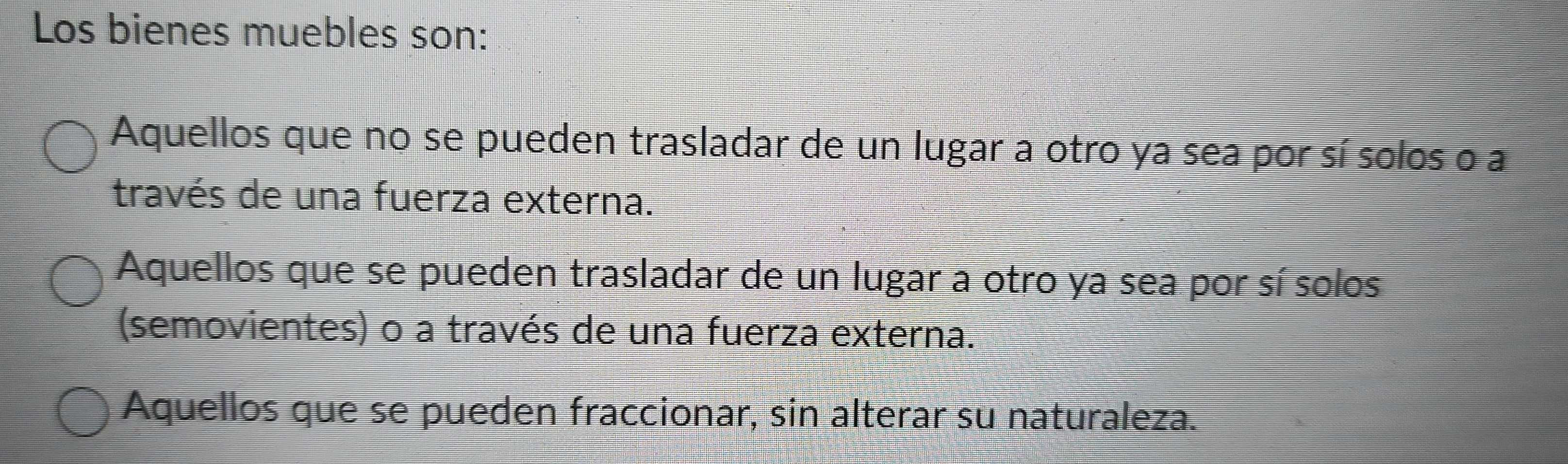 Los bienes muebles son:
Aquellos que no se pueden trasladar de un lugar a otro ya sea por sí solos o a
través de una fuerza externa.
Aquellos que se pueden trasladar de un lugar a otro ya sea por sí solos
(semovientes) o a través de una fuerza externa.
Aquellos que se pueden fraccionar, sin alterar su naturaleza.