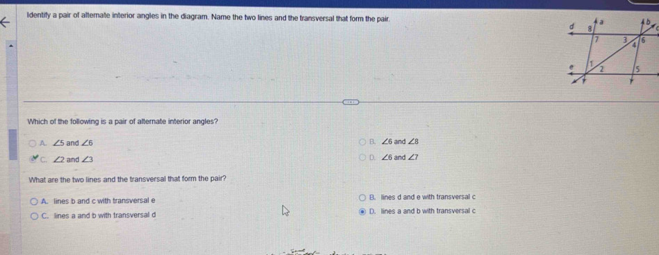 Identify a pair of alternate interior angles in the diagram. Name the two lines and the transversal that form the pair. 
Which of the following is a pair of alternate interior angles?
B. ∠ 6
A. ∠ 5 and ∠ 6 and ∠ 8
C. ∠ 2 and ∠ 3 D. ∠ 6 and ∠ 7
What are the two lines and the transversal that form the pair?
A. lines b and c with transversal e B. lines d and e with transversal c
C. lines a and b with transversal d D. lines a and b with transversal c