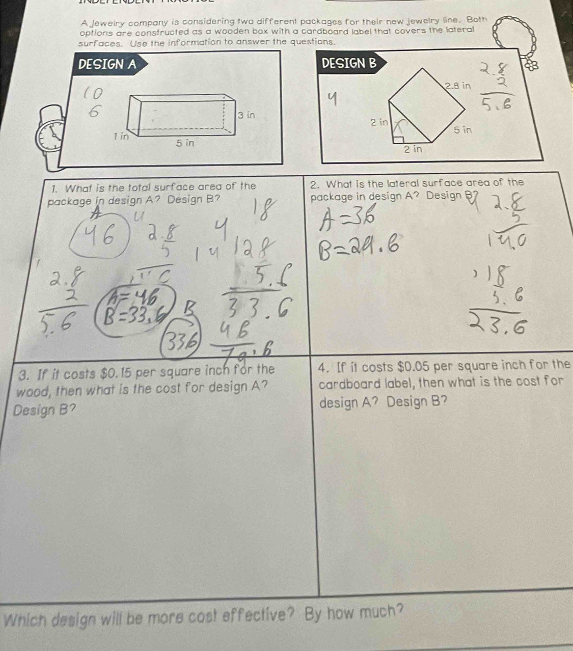 A Jeweiry company is considering two different packages for their new jewelry line. Both 
options are consfructed as a wooden box with a cardboard label that covers the lateral 
surfaces. Use the information to answer the questions. 
DESIGN A DESIGN B
2.8 in
2 in
5 in
2 in
1. What is the total surface area of the 2. What is the lateral surface area of the 
package in design A? Design B? package in design A? Design 
3. If it costs $0.15 per square inch for the 4. If it costs $0.05 per square inch for the 
wood, then what is the cost for design A? cardboard label, then what is the cost for 
Design B? design A? Design B? 
Which design will be more cost effective? By how much?