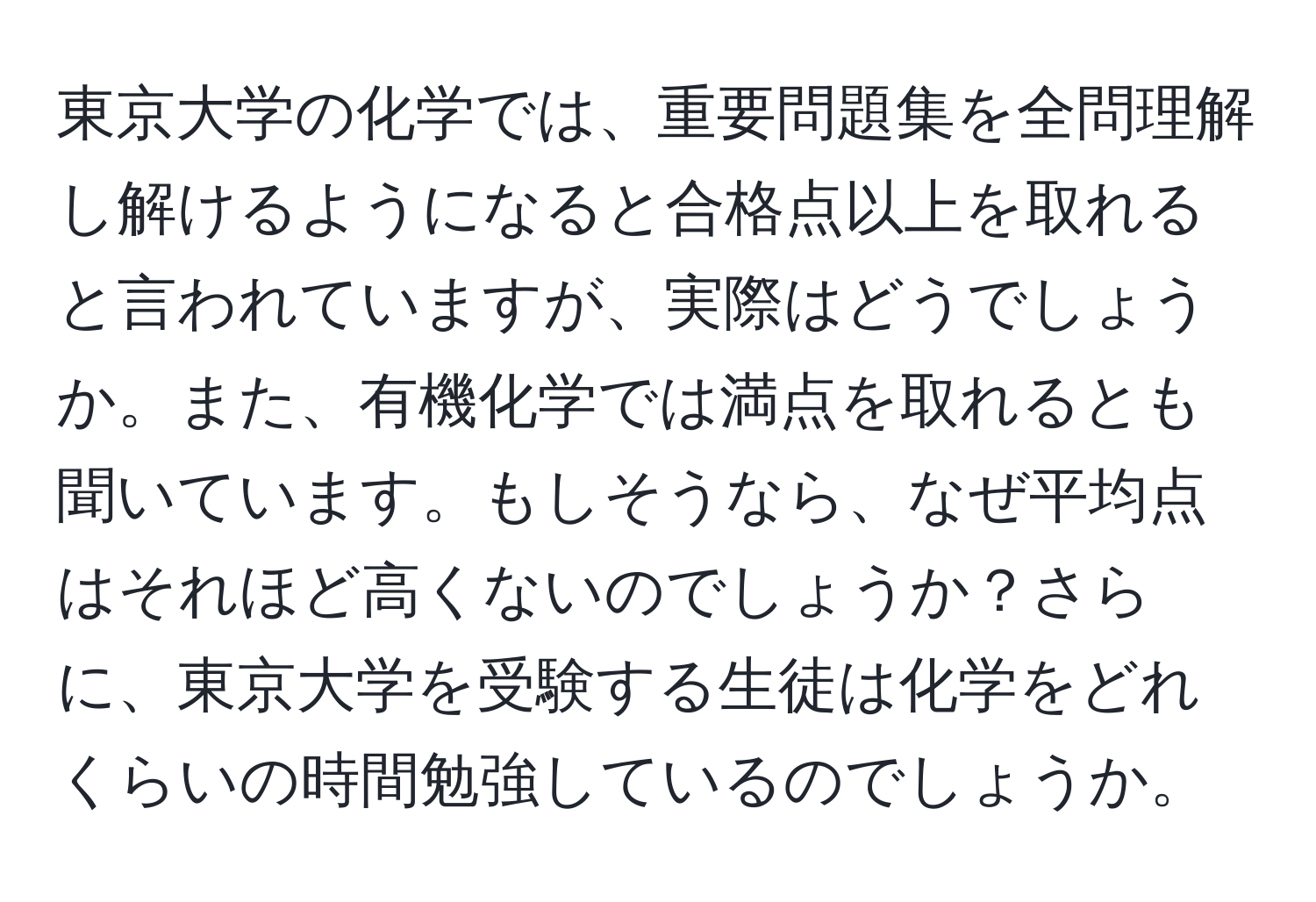 東京大学の化学では、重要問題集を全問理解し解けるようになると合格点以上を取れると言われていますが、実際はどうでしょうか。また、有機化学では満点を取れるとも聞いています。もしそうなら、なぜ平均点はそれほど高くないのでしょうか？さらに、東京大学を受験する生徒は化学をどれくらいの時間勉強しているのでしょうか。