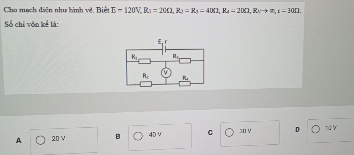 Cho mạch điện như hình vẽ. Biết E=120V,R_1=20Omega ,R_2=R_3=40Omega ;R_4=20Omega ,R_Vto ∈fty ,r=30Omega .
Số chỉ vôn kế là:
C
A 20 V B 40 V 30 V
D 10 V