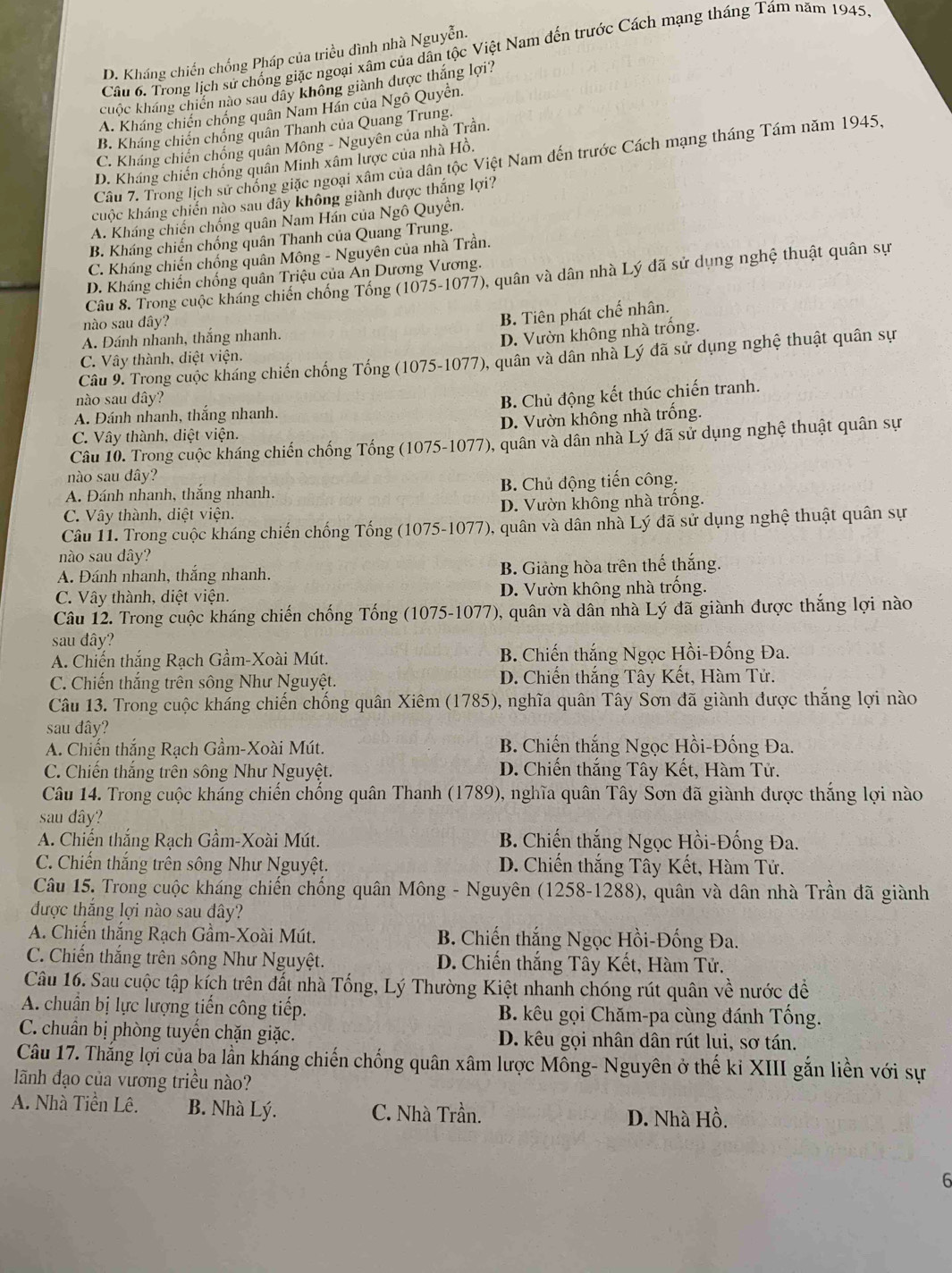 Trong lịch sử chống giặc ngoại xâm của dân tộc Việt Nam đến trước Cách mạng tháng Tám năm 1945
D. Kháng chiến chống Pháp của triều đình nhà Nguyễn.
cuộc kháng chiến nào sau dây không giành dược thắng lợi?
A. Kháng chiến chồng quân Nam Hán của Ngô Quyền.
B. Kháng chiến chống quân Thanh của Quang Trung.
C. Kháng chiến chồng quân Mông - Nguyên của nhà Trần.
Câu 7. Trong lịch sử chồng giặc ngoại xâm của dân tộc Việt Nam đến trước Cách mạng tháng Tám năm 1945,
D. Kháng chiến chồng quân Minh xâm lược của nhà Hồ.
cuộc kháng chiến nào sau dây không giành được thắng lợi?
A. Kháng chiến chống quân Nam Hán của Ngô Quyền.
B. Kháng chiến chống quân Thanh của Quang Trung.
C. Kháng chiến chống quân Mông - Nguyên của nhà Trần.
D. Kháng chiến chống quân Triệu của An Dương Vương.
Câu 8. Trong cuộc kháng chiến chống Tổng (1075-1077), quân và dân nhà Lý đã sử dụng nghệ thuật quân sự
nào sau dây?
B. Tiên phát chế nhân.
A. Đánh nhanh, thắng nhanh.
C. Vây thành, diệt viện. D. Vườn không nhà trống.
Câu 9. Trong cuộc kháng chiến chống Tổng (1075-1077), quân và dân nhà Lý đã sử dụng nghệ thuật quân sự
nào sau dây?
B. Chủ động kết thúc chiến tranh.
A. Đánh nhanh, thắng nhanh.
C. Vây thành, diệt viện. D. Vườn không nhà trống.
Câu 10. Trong cuộc kháng chiến chống Tổng (1075-1077), quân và dân nhà Lý đã sử dụng nghệ thuật quân sự
nào sau dây?
A. Đánh nhanh, thắng nhanh. B. Chủ động tiến công.
C. Vây thành, diệt viện. D. Vườn không nhà trống.
Câu 11. Trong cuộc kháng chiến chống Tống (1075-1077), quân và dân nhà Lý đã sử dụng nghệ thuật quân sự
nào sau dây?
A. Đánh nhanh, thắng nhanh. B. Giảng hòa trên thế thắng.
C. Vây thành, diệt viện. D. Vườn không nhà trống.
Câu 12. Trong cuộc kháng chiến chống Tống (1075-1077), quân và dân nhà Lý đã giành được thắng lợi nào
sau đây?
A. Chiến thắng Rạch Gầm-Xoài Mút. B. Chiến thắng Ngọc Hồi-Đống Đa.
C. Chiến thắng trên sông Như Nguyệt. D. Chiến thắng Tây Kết, Hàm Tử.
Câu 13. Trong cuộc kháng chiến chống quân Xiêm (1785), nghĩa quân Tây Sơn đã giành được thắng lợi nào
sau đây?
A. Chiến thắng Rạch Gầm-Xoài Mút. B. Chiến thắng Ngọc Hồi-Đống Đa.
C. Chiến thắng trên sông Như Nguyệt. D. Chiến thắng Tây Kết, Hàm Tử.
Câu 14. Trong cuộc kháng chiến chống quân Thanh (1789), nghĩa quân Tây Sơn đã giành được thắng lợi nào
sau dây?
A. Chiến thắng Rạch Gầm-Xoài Mút. B. Chiến thắng Ngọc Hồi-Đống Đa.
C. Chiến thắng trên sông Như Nguyệt. D. Chiến thắng Tây Kết, Hàm Tử.
Câu 15. Trong cuộc kháng chiến chống quân Mông - Nguyên (1258-1288), quân và dân nhà Trần đã giành
được thắng lợi nào sau dây?
A. Chiến thắng Rạch Gầm-Xoài Mút.  B. Chiến thắng Ngọc Hồi-Đống Đa.
C. Chiến thắng trên sông Như Nguyệt. D. Chiến thắng Tây Kết, Hàm Tử.
Câu 16. Sau cuộc tập kích trên đất nhà Tống, Lý Thường Kiệt nhanh chóng rút quân về nước để
A. chuẩn bị lực lượng tiến công tiếp.  B. kêu gọi Chăm-pa cùng đánh Tống.
C. chuẩn bị phòng tuyến chặn giặc. D. kêu gọi nhân dân rút lui, sơ tán.
Câu 17. Thắng lợi của ba lần kháng chiến chống quân xâm lược Mông- Nguyên ở thế ki XIII gắn liền với sự
ãnh đạo của vương triều nào?
A. Nhà Tiền Lê. B. Nhà Lý. C. Nhà Trần. D. Nhà Hồ.
6