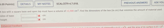 DETAILS MY NOTES SCALCET9 4.7.018 PREVIOUS ANSWERS ASK YOU 
A box with a square base and open top must have a volume of 13,500cm^3. Find the dimensions of the box (in cm) that minimize the amount of material used. 
sides of base cm
height
cm
Enhanced Feedback
u=a^2h A=a^2