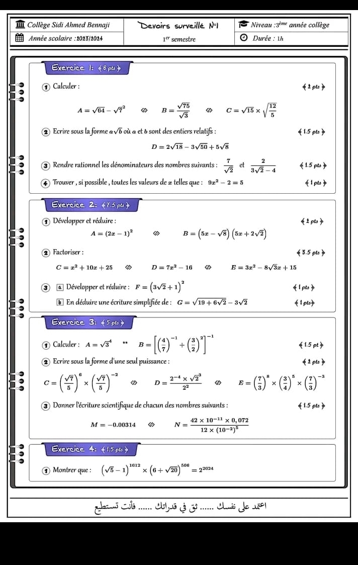 Collège Sidi Ahmed Bennaji Devoirs surveillé N°1 Niveau :3*'''* année collège
Année scolaire :2023/2024 1^(er) semestre Durée : 1h
Exercice 1:  pts 
a ① Calculer : 《pta》
A=sqrt(64)-sqrt 7^(2 6 B=frac sqrt(75))sqrt(3) C=sqrt(15)* sqrt(frac 12)5
② Ecrire sous la forme asqrt(b)o à à et b sont des entiers relatifs :  1.5 pts 
D=2sqrt(18)-3sqrt(50)+5sqrt(8)
③ Rendre rationnel les dénominateurs des nombres suivants :  7/sqrt(2)  et  2/3sqrt(2)-4  《 1.5 pts》
4 Trouver , si possible , toutes les valeurs de œ telles que : 9x^2-2=5 《1 pts
Exercice 2: 《7.5 pts 
Développer et réduire :
41oto
,
A=(2x-1)^2 “ B=(5x-sqrt(8))(5x+2sqrt(2))
② Factoriser :  3.5 pts 
C=x^2+10x+25 “ D=7x^2-16 6 E=3x^2-8sqrt(3)x+15
③ @ Développer et réduire : F=(3sqrt(2)+1)^2  1 pts 
* En déduire une écriture simplifiée de : G=sqrt(19+6sqrt 2)-3sqrt(2) 1pts
Exercice 3: 《5 pts 》
① Calculer : A=sqrt 3^(4*B=[(frac 4)7)^-1+( 3/2 )^2]^-1
(1.5pt)
② Ecrire sous la forme d'une seul puissance : (1pts)
C=( sqrt(7)/5 )^6* ( sqrt(7)/5 )^-2 “ D=frac 2^(-4)* sqrt 2^32^2 “ E=( 7/3 )^8* ( 3/4 )^5* ( 7/3 )^-3
③ Donner l'écriture scientifique de chacun des nombres suivants :  1.5 pts 
M=-0.00314 N=frac 42* 10^(-11)* 0,07212* (10^(-2))^5
Exercice 4:《1.5 pts 》
④ Montrer que : (sqrt(5)-1)^1012* (6+sqrt(20))^506=2^(2024)
Jaaus Ci ....... ius 3 ....... lio do 1801