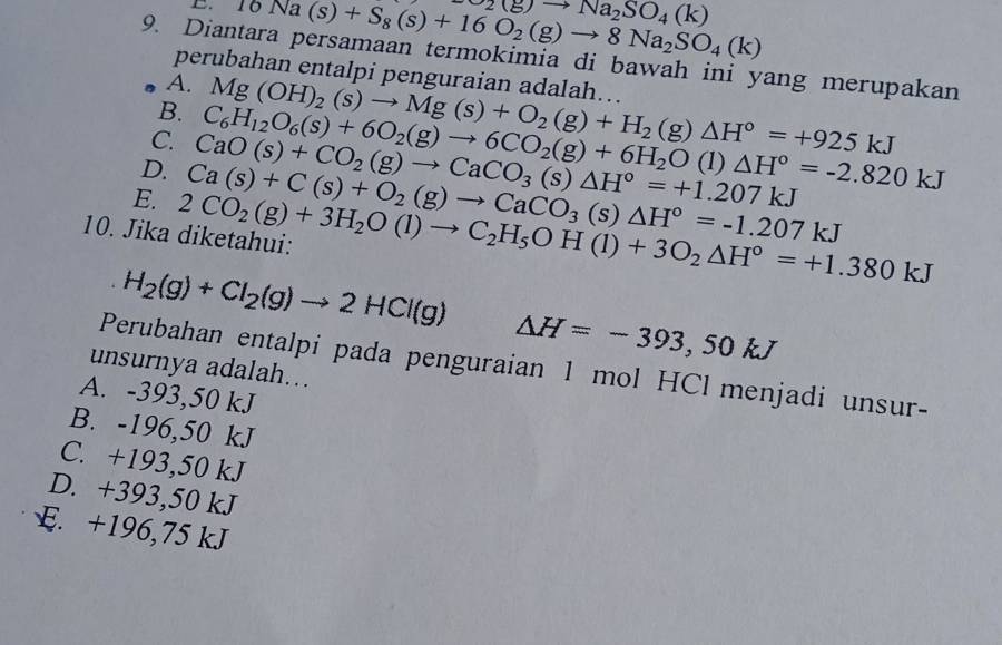 10 Na(s)+S_8(s)+16O_2(g)to 8Na_2SO_4(k) O_2(g)to Na_2SO_4(k)
9. Diantara persamaan termokimia di bawah ini yang merupakan
perubahan entalpi penguraian adalah…..
A.
B.
D. C_6H_12O_6(s)+6O_2(g)to 6CO_2(g)+6H_2O Mg(OH)_2(s)to Mg(s)+O_2(g)+H_2
C.
(g)△ H°=+925kJ
E. Ca(s)+C(s)+O_2(g)to CaCO_3(s)△ H°=-1.207kJ CaO(s)+CO_2(g)to CaCO_3(s)△ H°=+1.207kJ (1) △ H°=-2.820kJ
10. Jika diketahui: 2CO_2(g)+3H_2O(l)to C_2H_5OH(l)+3O_2△ H°=+1.380kJ
H_2(g)+Cl_2(g)to 2HCl(g)
△ H=-393,50kJ
Perubahan entalpi pada penguraian 1 mol HCl menjadi unsur-
unsurnya adalah...
A. -393,50 kJ
B. -196,50 kJ
C. +193,50 kJ
D. +393,50 kJ
E. +196,75 kJ