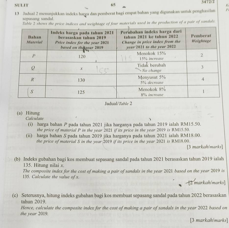 3472/2 
SULIT 65 K 
13 Jadual 2 menunjukkan indeks harga dan pemberat bagi empat bahan yang digunakan untuk penghasilan P
sepasang sandal. 
Table 2 shows the price indices and weightage of four materials used in the production of a pair of sandals. 
Jadual/Table 2 
(a) Hitung 
Calculate 
(i) harga bahan P pada tahun 2021 jika harganya pada tahun 2019 ialah RM15.50. 
the price of material P in the year 2021 if its price in the year 2019 is RM15.50. 
(ii) harga bahan S pada tahun 2019 jika harganya pada tahun 2021 ialah RM18.00. 
the price of material S in the year 2019 if its price in the year 2021 is RM18.00. 
[3 markah/marks] 
(b) Indeks gubahan bagi kos membuat sepasang sandal pada tahun 2021 berasaskan tahun 2019 ialah
135. Hitung nilai x. 
The composite index for the cost of making a pair of sandals in the year 2021 based on the year 2019 is
135. Calculate the value of x. 
[2 markah/marks] 
(c) Seterusnya, hitung indeks gubahan bagi kos membuat sepasang sandal pada tahun 2022 berasaskan 
tahun 2019. 
Hence, calculate the composite index for the cost of making a pair of sandals in the year 2022 based on 
the year 2019. 
[3 markah/marks]