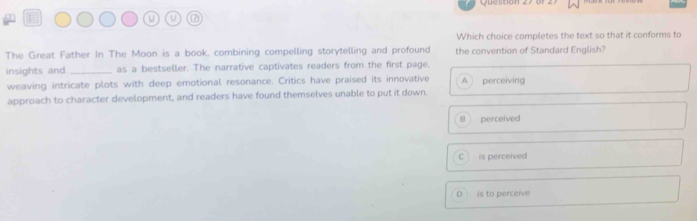 Que s tion z 7 o n
U U
Which choice completes the text so that it conforms to
The Great Father In The Moon is a book, combining compelling storytelling and profound the convention of Standard English?
insights and _as a bestseller. The narrative captivates readers from the first page,
weaving intricate plots with deep emotional resonance. Critics have praised its innovative A perceiving
approach to character development, and readers have found themselves unable to put it down.
B perceived
C is perceived
D is to perceive