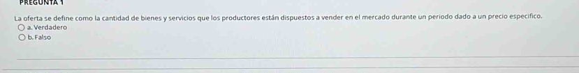 Pregunta t
La oferta se define como la cantidad de bienes y servicios que los productores están dispuestos a vender en el mercado durante un periodo dado a un precio especifico.
a. Verdadero
b. Falso