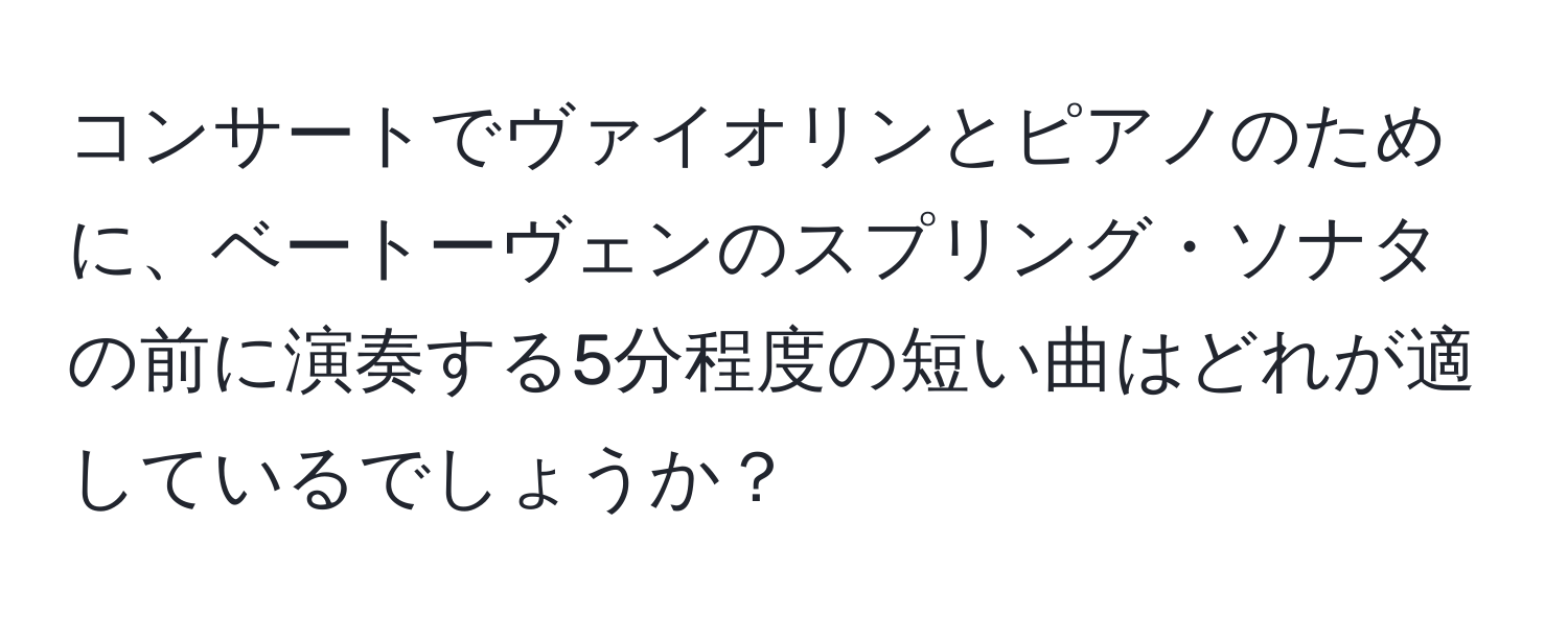 コンサートでヴァイオリンとピアノのために、ベートーヴェンのスプリング・ソナタの前に演奏する5分程度の短い曲はどれが適しているでしょうか？