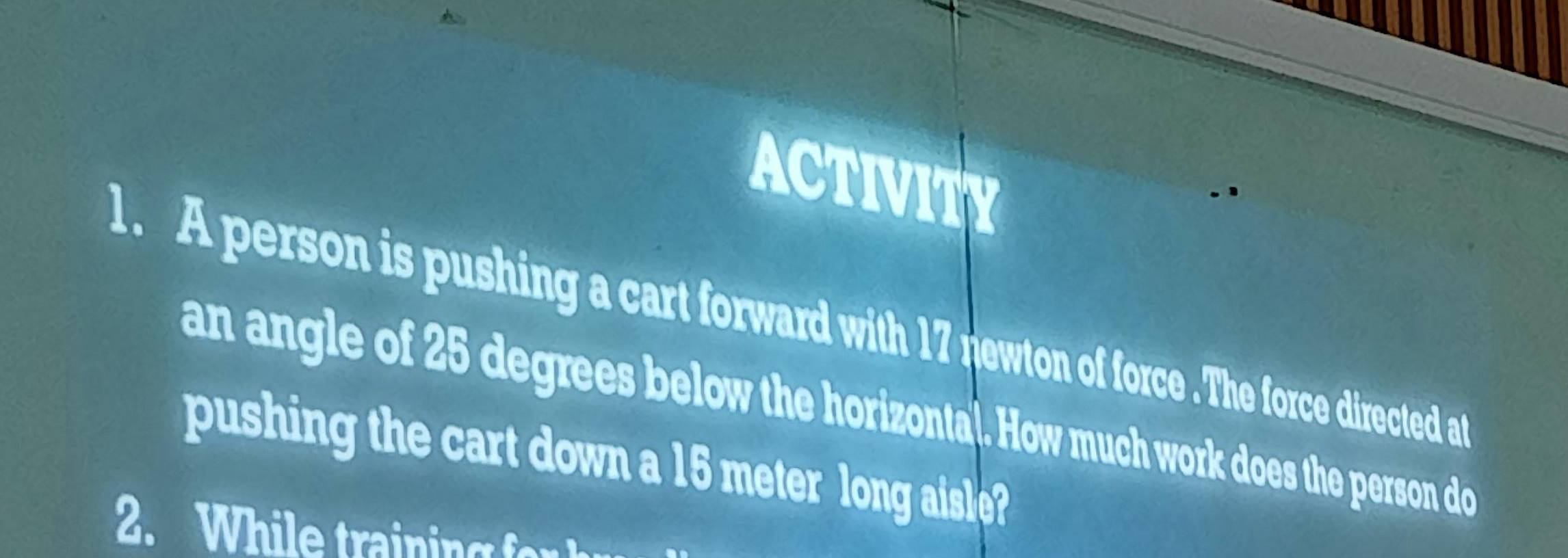 ACTIVITY 
1. A person is pushing a cart forward with 17 newton of force .The force directed at 
an angle of 25 degrees below the horizonta). How much work does the person do 
pushing the cart down a 15 meter long aisle? 
2. W hi e trai