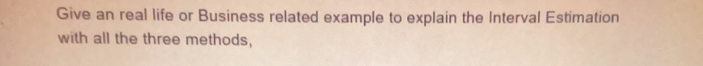 Give an real life or Business related example to explain the Interval Estimation 
with all the three methods,