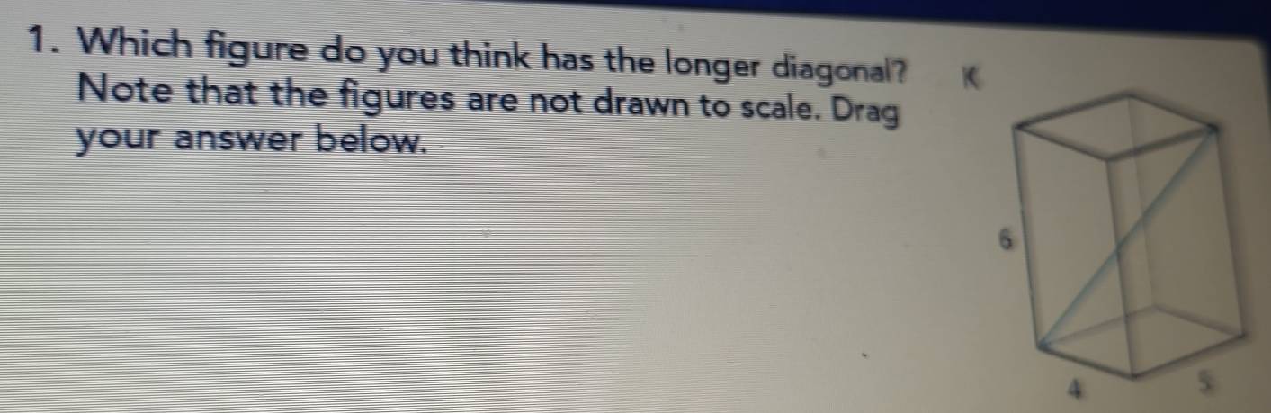 Which figure do you think has the longer diagonal? K 
Note that the figures are not drawn to scale. Drag 
your answer below.
4
