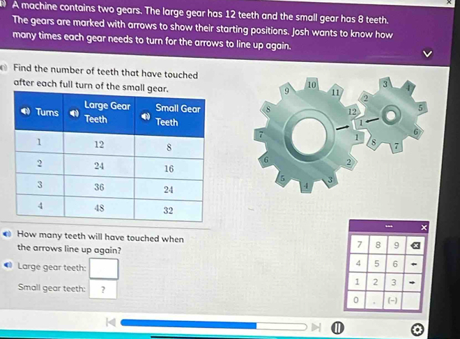 A machine contains two gears. The large gear has 12 teeth and the small gear has 8 teeth. 
The gears are marked with arrows to show their starting positions. Josh wants to know how 
many times each gear needs to turn for the arrows to line up again. 
Find the number of teeth that have touched 
after each full turn of th 

How many teeth will have touched when 7 8 9
the arrows line up again? 
Large gear teeth: □
4 5 6
1 2 3
Small gear teeth: ? 
0 , (-) 
①