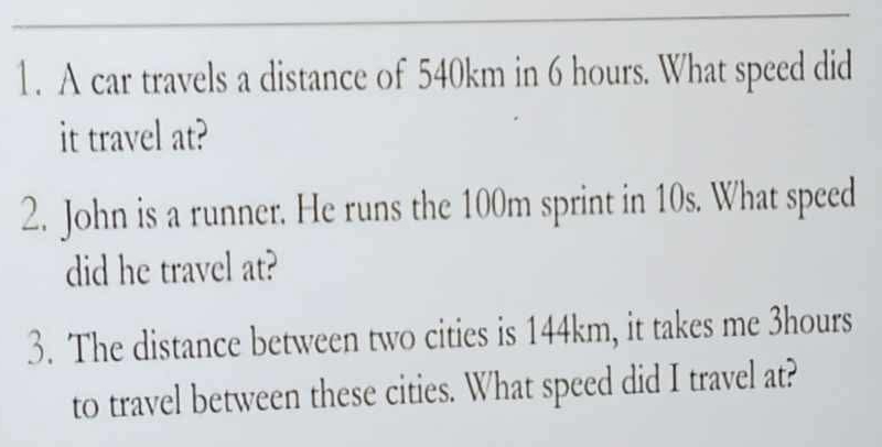 A car travels a distance of 540km in 6 hours. What speed did 
it travel at? 
2. John is a runner. He runs the 100m sprint in 10s. What speed 
did he travel at? 
3. The distance between two cities is 144km, it takes me 3hours
to travel between these cities. What speed did I travel at?