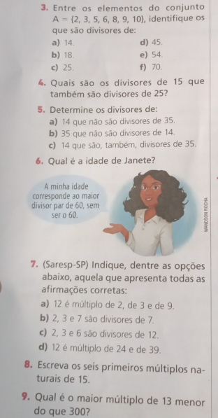 Entre os elementos do conjunto
A= 2,3,5,6,8,9,10 , identifique os
que são divisores de:
a) 14. d) 45.
b) 18. e) 54.
c) 25. f) 70.
4 Quais são os divisores de 15 que
também são divisores de 25?
5. Determine os divisores de:
a) 14 que não são divisores de 35.
b) 35 que não são divisores de 14.
c) 14 que são, também, divisores de 35.
6. Qual é a idade de Janete?
7. (Saresp-SP) Indique, dentre as opções
abaixo, aquela que apresenta todas as
afirmações corretas:
a) 12 é múltiplo de 2, de 3 e de 9.
b) 2, 3 e 7 são divisores de 7.
c) 2, 3 e 6 são divisores de 12.
d) 12 é múltiplo de 24 e de 39.
8. Escreva os seis primeiros múltiplos na-
turais de 15.
9. Qual é o maior múltiplo de 13 menor
do que 300?