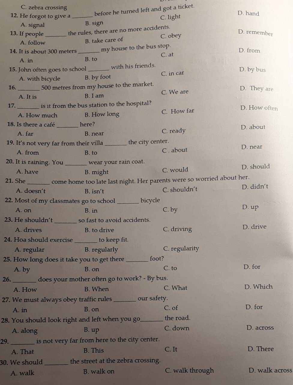 C. zebra crossing D. hand
12. He forgot to give a_
before he turned left and got a ticket.
A. signal B. sign C. light
13. If people_ the rules, there are no more accidents.
D. remember
A. follow
B. take care of C. obey
14. It is about 300 meters _my house to the bus stop. D. from
A. in B. to C. at
15. John often goes to school_ with his friends.
A. with bicycle B. by foot C. in car
D. by bus
16._ 500 metres from my house to the market.
A. It is B. I am C. We are
D. They are
17. _is it from the bus station to the hospital? D. How often
A. How much B. How long C. How far
18. Is there a café _here? D. about
A. far B. near C. ready
19. It's not very far from their villa _the city center.
A. from B. to C . about
D. near
20. It is raining. You _wear your rain coat.
A. have B. might C. would D. should
21. She _come home too late last night. Her parents were so worried about her.
A. doesn’t B. isn’t C. shouldn’t D. didn't
22. Most of my classmates go to school _bicycle
A. on B. in C. by
D. up
23. He shouldn’t_ so fast to avoid accidents.
A. drives B. to drive C. driving D. drive
24. Hoa should exercise _to keep fit.
A. regular B. regularly C. regularity
25. How long does it take you to get there_ foot?
A. by B. on C. to D. for
26. _does your mother often go to work? - By bus.
A. How B. When C. What D. Which
27. We must always obey traffic rules _our safety.
A. in B. on C. of D. for
28. You should look right and left when you go_ the road.
A. along B. up C. down
D. across
29._ is not very far from here to the city center.
A. That B. This C. It
D. There
30. We should _the street at the zebra crossing.
A. walk B. walk on C. walk through D. walk across
