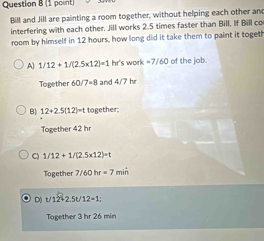 Saved
Bill and Jill are painting a room together, without helping each other and
interfering with each other. Jill works 2.5 times faster than Bill. If Bill co
room by himself in 12 hours, how long did it take them to paint it togeth
A) 1/12+1/(2.5* 12)=1 hr's work =7/60 of the job.
Together 60/7=8 and 4/7 hr
B) 12+2.5(12)=t together;
Together 42 hr
C) 1/12+1/(2.5* 12)=t
Together 7/60hr=7 min
D) t/12+2.5t/12=1;
Together 3 hr 26 min