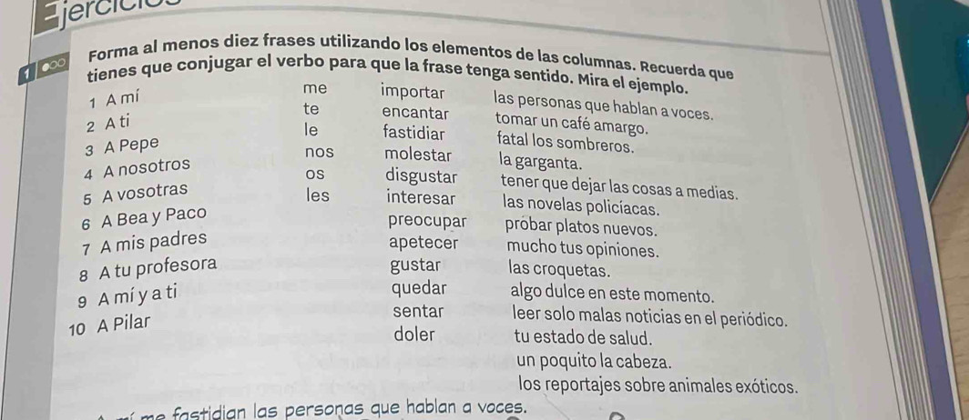 jercíció 
1000 
Forma al menos diez frases utilizando los elementos de las columnas. Recuerda que 
tienes que conjugar el verbo para que la frase tenga sentido. Mira el ejemplo. 
1 A mí 
me importar las personas que hablan a voces. 
te encantar 
2 A ti tomar un café amargo. 
3 A Pepe le fastidiar fatal los sombreros. 
nos molestar la garganta. 
4 A nosotros 
5 A vosotras OS disgustar tener que dejar las cosas a medias. 
les interesar las novelas policíacas. 
6 A Bea y Paco 
preocupar probar platos nuevos. 
7 A mis padres 
apetecer mucho tus opiniones. 
8 A tu profesora gustar las croquetas. 
quedar 
9 A mí y a ti algo dulce en este momento. 
10 A Pilar 
sentar leer solo malas noticias en el periódico. 
doler tu estado de salud. 
un poquito la cabeza. 
los reportajes sobre animales exóticos. 
dian las personas que hablan a voces.