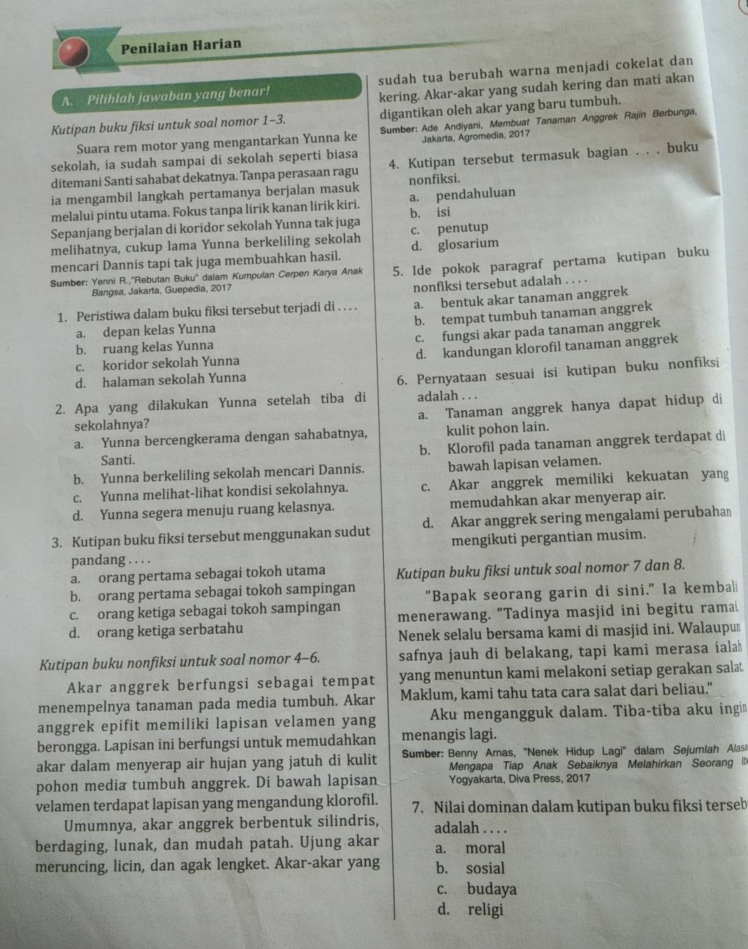 Penilaian Harian
A. Pilihlah jawaban yang benar! sudah tua berubah warna menjadi cokelat dan
kering. Akar-akar yang sudah kering dan mati akan
Kutipan buku fiksi untuk soal nomor 1-3. digantikan oleh akar yang baru tumbuh.
Suara rem motor yang mengantarkan Yunna ke  Sumber: Ade Andiyani, Membuat Tanaman Anggrek Rajin Berbunga,
sekolah, ia sudah sampai di sekolah seperti biasa Jakarta, Agromedia, 2017
ditemani Santi sahabat dekatnya. Tanpa perasaan ragu 4. Kutipan tersebut termasuk bagian . . . buku
ia mengambil langkah pertamanya berjalan masuk nonfiksi.
melalui pintu utama. Fokus tanpa lirik kanan lirik kiri. a. pendahuluan
Sepanjang berjalan di koridor sekolah Yunna tak juga b. isi
melihatnya, cukup lama Yunna berkeliling sekolah c. penutup
mencari Dannis tapi tak juga membuahkan hasil. d. glosarium
Sumber: Yenni R.,''Rebutan Buku'' dalam Kumpulan Cerpen Karya Anak 5. Ide pokok paragraf pertama kutipan buku
Bangsa, Jakarta, Guepedia, 2017
nonfiksi tersebut adalah . . . .
1. Peristiwa dalam buku fiksi tersebut terjadi di . . . . a. bentuk akar tanaman anggrek
b. tempat tumbuh tanaman anggrek
a. depan kelas Yunna
c. fungsi akar pada tanaman anggrek
b. ruang kelas Yunna
d. kandungan klorofil tanaman anggrek
c. koridor sekolah Yunna
d. halaman sekolah Yunna
6. Pernyataan sesuai isi kutipan buku nonfiksi
2. Apa yang dilakukan Yunna setelah tiba di adalah . . .
a. Tanaman anggrek hanya dapat hidup di
sekolahnya?
a. Yunna bercengkerama dengan sahabatnya, kulit pohon lain.
Santi. b. Klorofil pada tanaman anggrek terdapat di
b. Yunna berkeliling sekolah mencari Dannis. bawah lapisan velamen.
c. Yunna melihat-lihat kondisi sekolahnya. c. Akar anggrek memiliki kekuatan yang
d. Yunna segera menuju ruang kelasnya. memudahkan akar menyerap air.
3. Kutipan buku fiksi tersebut menggunakan sudut d. Akar anggrek sering mengalami perubahan
pandang . . . . mengikuti pergantian musim.
a. orang pertama sebagai tokoh utama Kutipan buku fiksi untuk soal nomor 7 dan 8.
b. orang pertama sebagai tokoh sampingan
c. orang ketiga sebagai tokoh sampingan "Bapak seorang garin di sini." Ia kembali
d. orang ketiga serbatahu menerawang. "Tadinya masjid ini begitu ramai.
Nenek selalu bersama kami di masjid ini. Walaupum
Kutipan buku nonfiksi untuk soal nomor 4-6. safnya jauh di belakang, tapi kami merasa ialah
Akar anggrek berfungsi sebagai tempat yang menuntun kami melakoni setiap gerakan salat
menempelnya tanaman pada media tumbuh. Akar Maklum, kami tahu tata cara salat dari beliau.”
anggrek epifit memiliki lapisan velamen yang Aku mengangguk dalam. Tiba-tiba aku ingi
berongga. Lapisan ini berfungsi untuk memudahkan menangis lagi.
akar dalam menyerap air hujan yang jatuh di kulit *  Sumber: Benny Arnas, ''Nenek Hidup Lagi'' dalam Sejumlah Alasa
Mengapa Tiap Anak Sebaiknya Melahirkan Seorang Ib
pohon media tumbuh anggrek. Di bawah lapisan Yogyakarta, Diva Press, 2017
velamen terdapat lapisan yang mengandung klorofil. 7. Nilai dominan dalam kutipan buku fiksi terseb
Umumnya, akar anggrek berbentuk silindris, adalah . . . .
berdaging, lunak, dan mudah patah. Ujung akar a. moral
meruncing, licin, dan agak lengket. Akar-akar yang b. sosial
c. budaya
d. religi